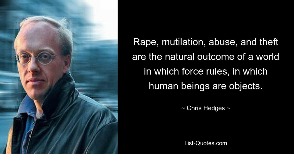 Rape, mutilation, abuse, and theft are the natural outcome of a world in which force rules, in which human beings are objects. — © Chris Hedges