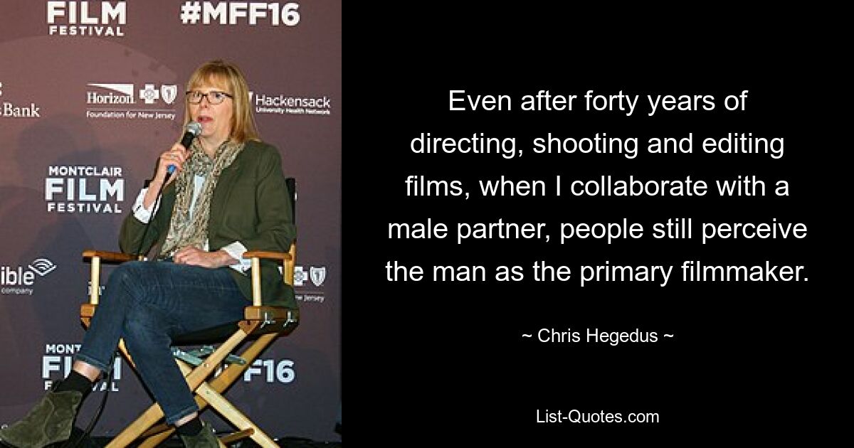 Even after forty years of directing, shooting and editing films, when I collaborate with a male partner, people still perceive the man as the primary filmmaker. — © Chris Hegedus