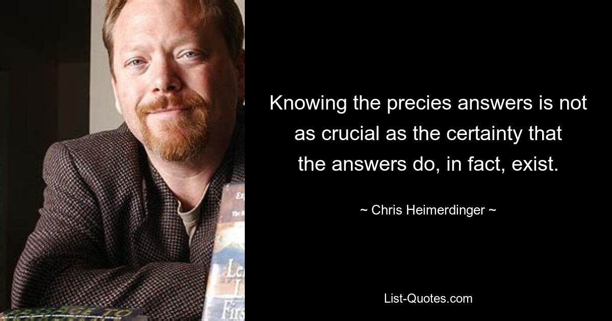 Knowing the precies answers is not as crucial as the certainty that the answers do, in fact, exist. — © Chris Heimerdinger