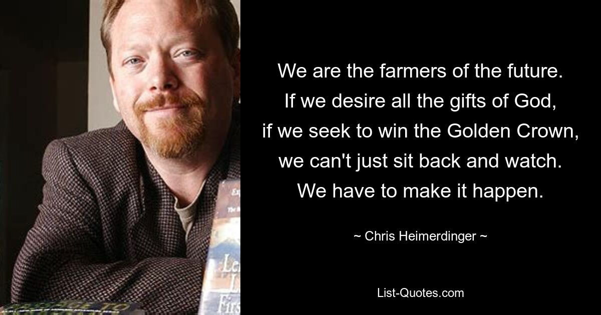 We are the farmers of the future. If we desire all the gifts of God, if we seek to win the Golden Crown, we can't just sit back and watch. We have to make it happen. — © Chris Heimerdinger