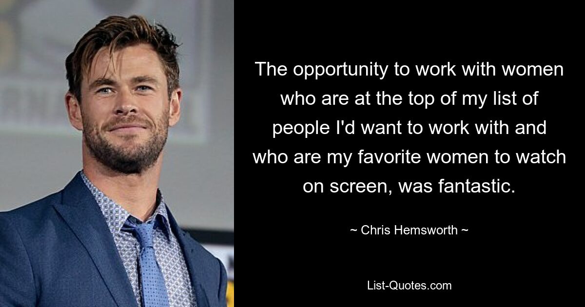 The opportunity to work with women who are at the top of my list of people I'd want to work with and who are my favorite women to watch on screen, was fantastic. — © Chris Hemsworth