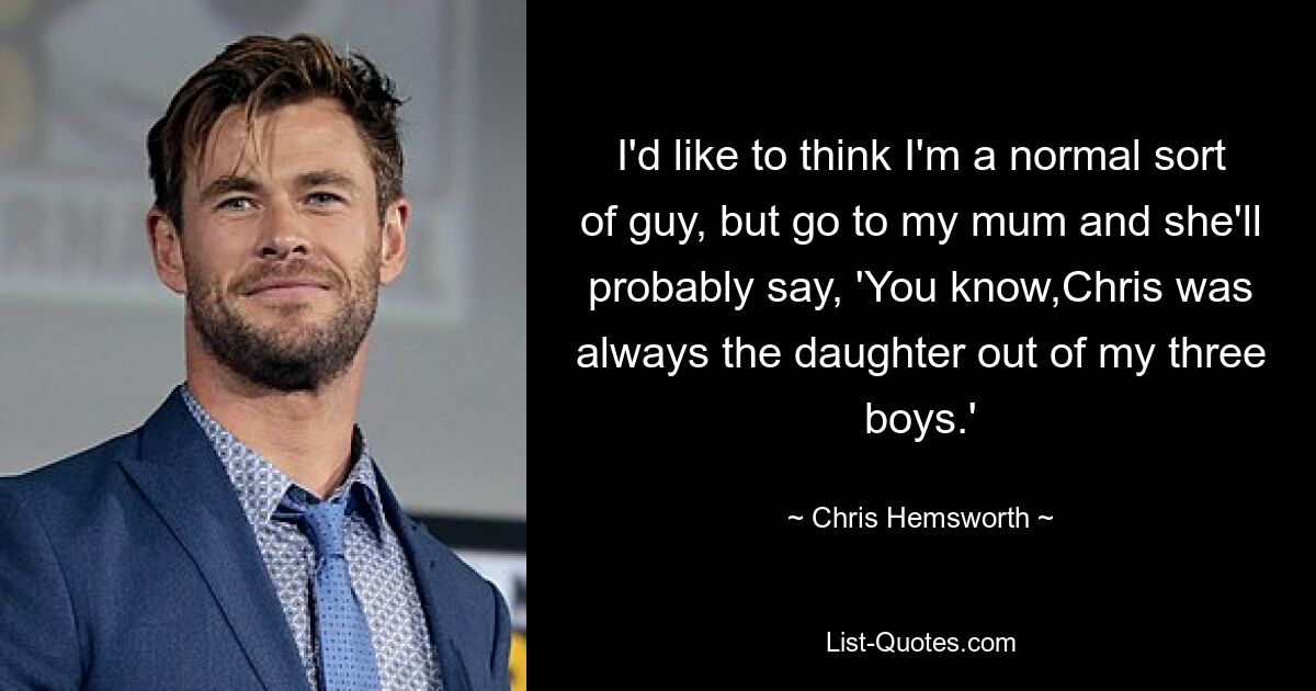 I'd like to think I'm a normal sort of guy, but go to my mum and she'll probably say, 'You know,Chris was always the daughter out of my three boys.' — © Chris Hemsworth