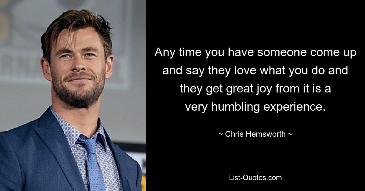 Any time you have someone come up and say they love what you do and they get great joy from it is a very humbling experience. — © Chris Hemsworth