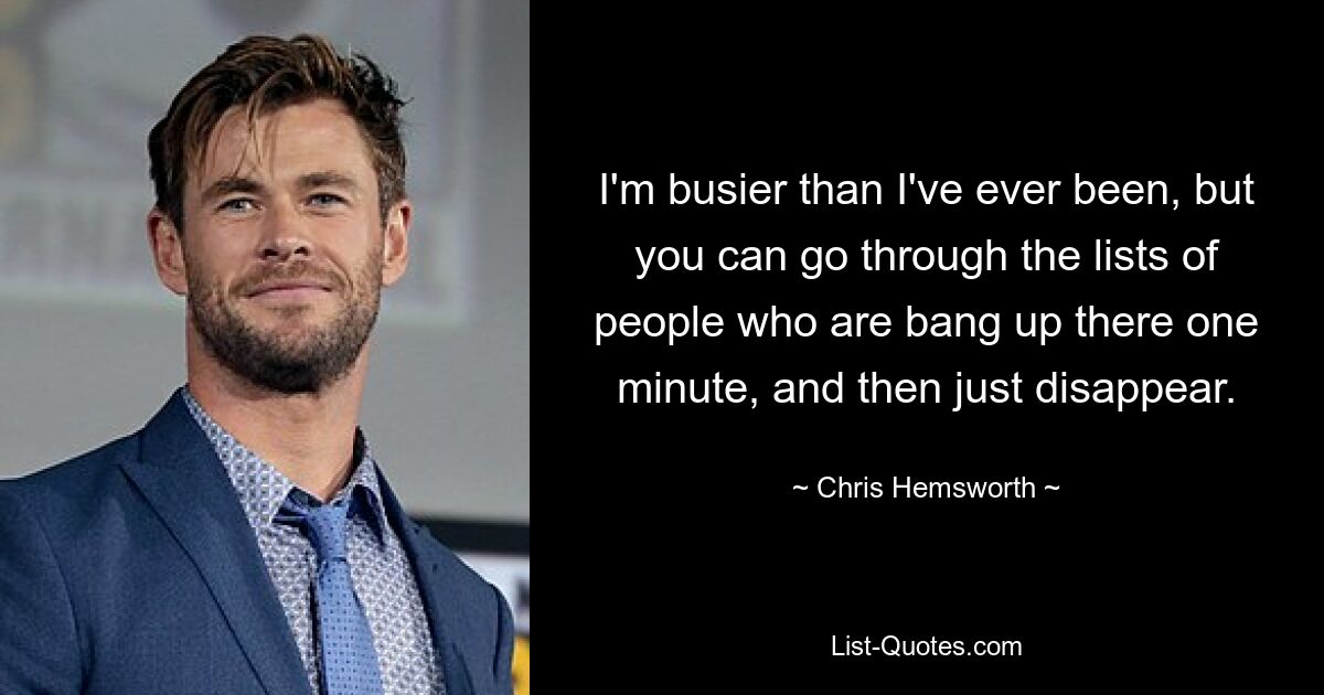 I'm busier than I've ever been, but you can go through the lists of people who are bang up there one minute, and then just disappear. — © Chris Hemsworth