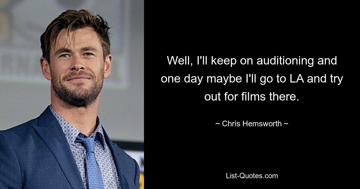 Well, I'll keep on auditioning and one day maybe I'll go to LA and try out for films there. — © Chris Hemsworth