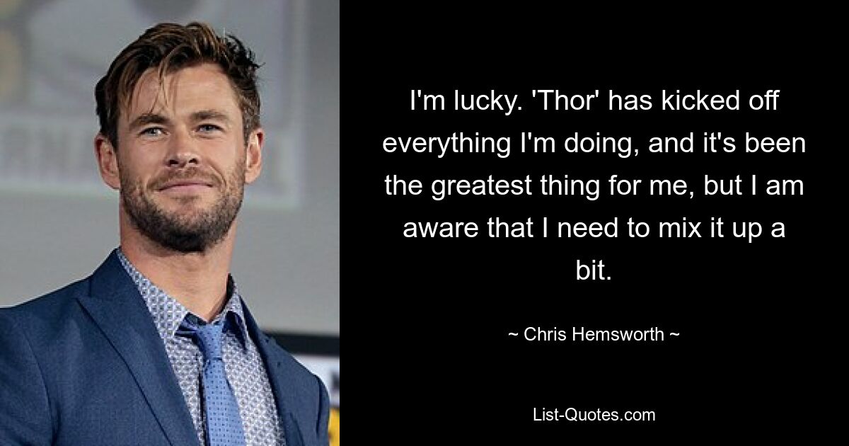 I'm lucky. 'Thor' has kicked off everything I'm doing, and it's been the greatest thing for me, but I am aware that I need to mix it up a bit. — © Chris Hemsworth