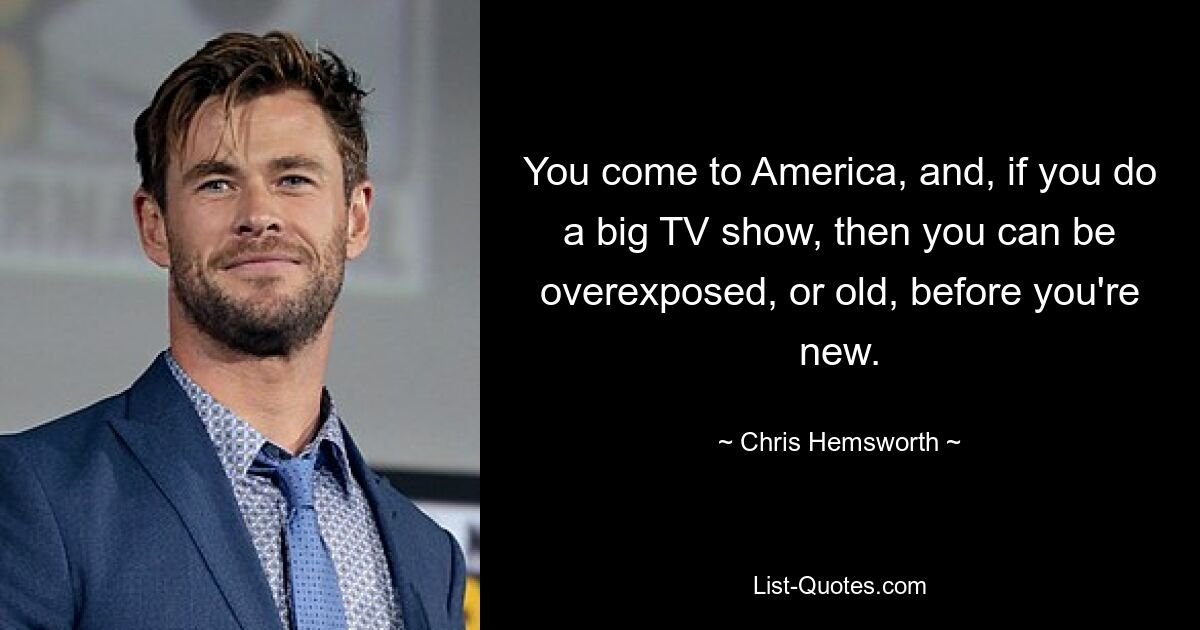 You come to America, and, if you do a big TV show, then you can be overexposed, or old, before you're new. — © Chris Hemsworth