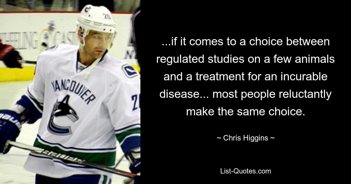 ...if it comes to a choice between regulated studies on a few animals and a treatment for an incurable disease... most people reluctantly make the same choice. — © Chris Higgins