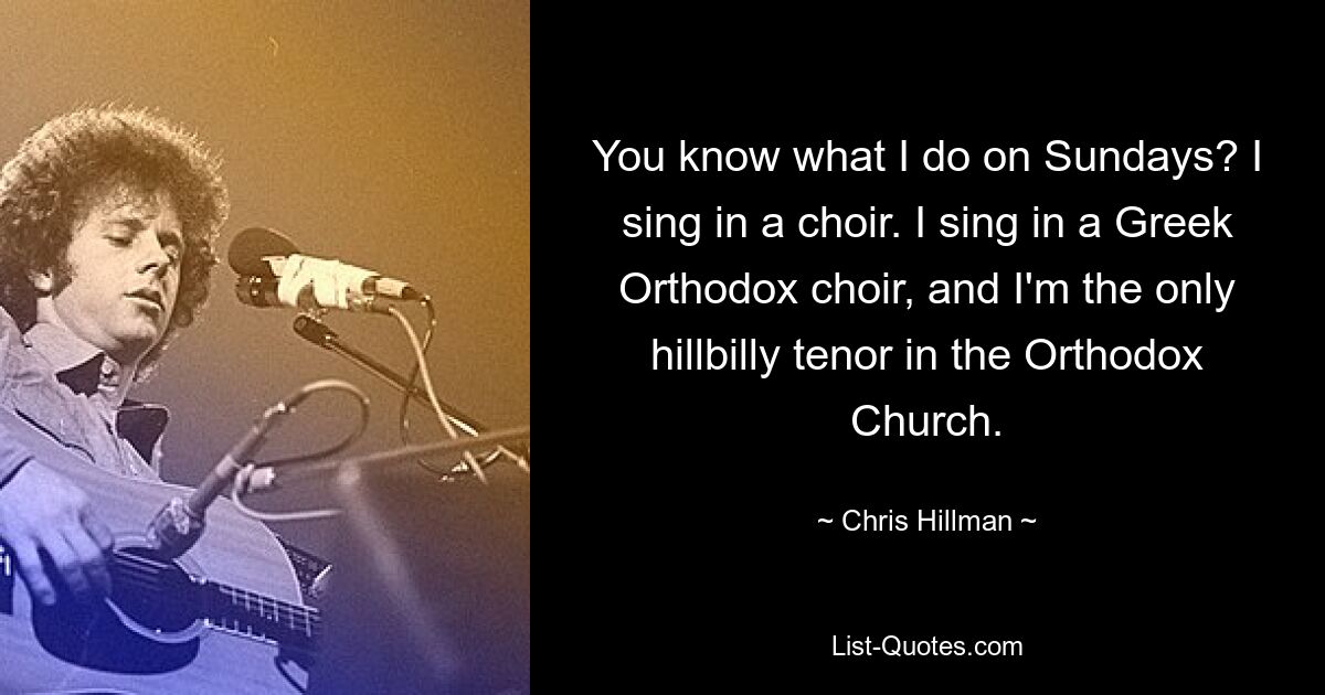 You know what I do on Sundays? I sing in a choir. I sing in a Greek Orthodox choir, and I'm the only hillbilly tenor in the Orthodox Church. — © Chris Hillman