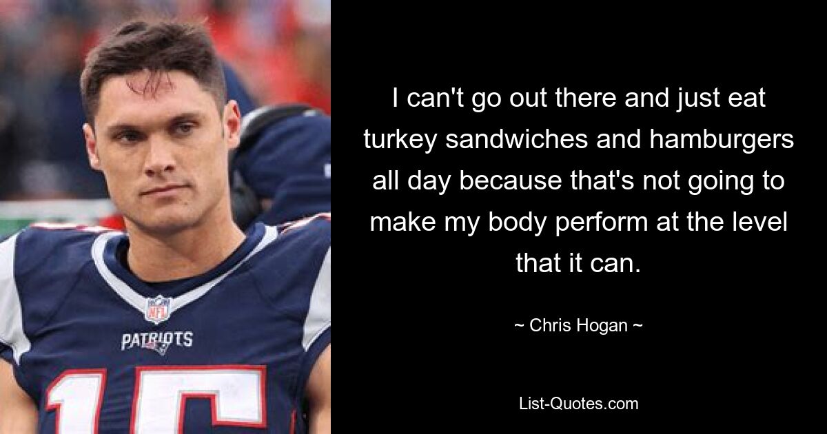 I can't go out there and just eat turkey sandwiches and hamburgers all day because that's not going to make my body perform at the level that it can. — © Chris Hogan