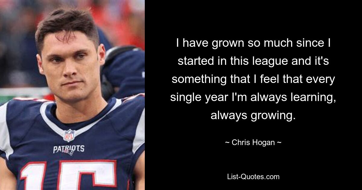 I have grown so much since I started in this league and it's something that I feel that every single year I'm always learning, always growing. — © Chris Hogan