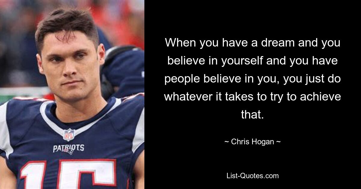 When you have a dream and you believe in yourself and you have people believe in you, you just do whatever it takes to try to achieve that. — © Chris Hogan