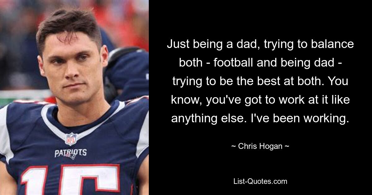 Just being a dad, trying to balance both - football and being dad - trying to be the best at both. You know, you've got to work at it like anything else. I've been working. — © Chris Hogan