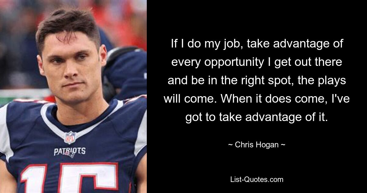 If I do my job, take advantage of every opportunity I get out there and be in the right spot, the plays will come. When it does come, I've got to take advantage of it. — © Chris Hogan