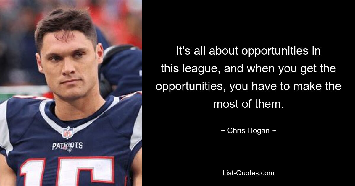 It's all about opportunities in this league, and when you get the opportunities, you have to make the most of them. — © Chris Hogan