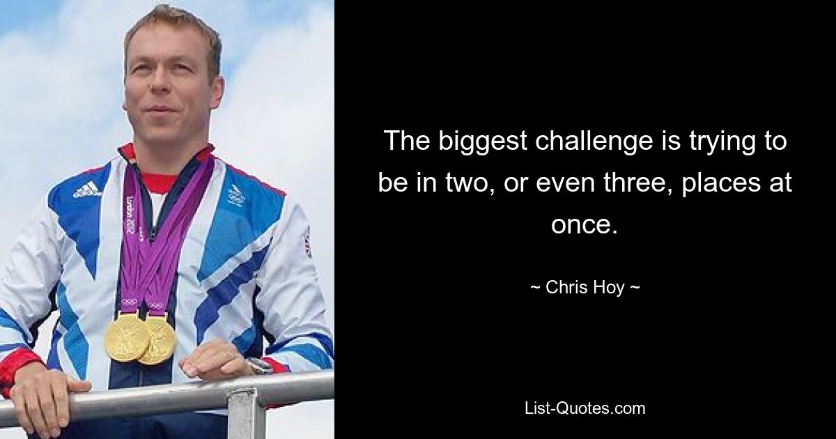 The biggest challenge is trying to be in two, or even three, places at once. — © Chris Hoy