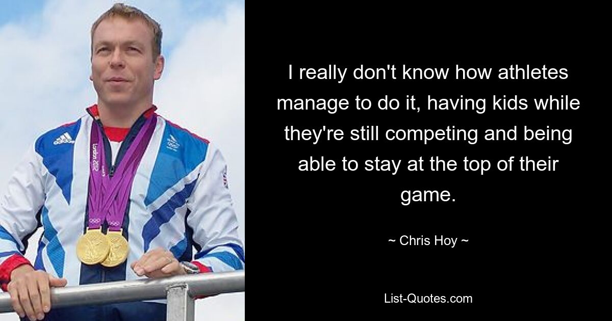 I really don't know how athletes manage to do it, having kids while they're still competing and being able to stay at the top of their game. — © Chris Hoy