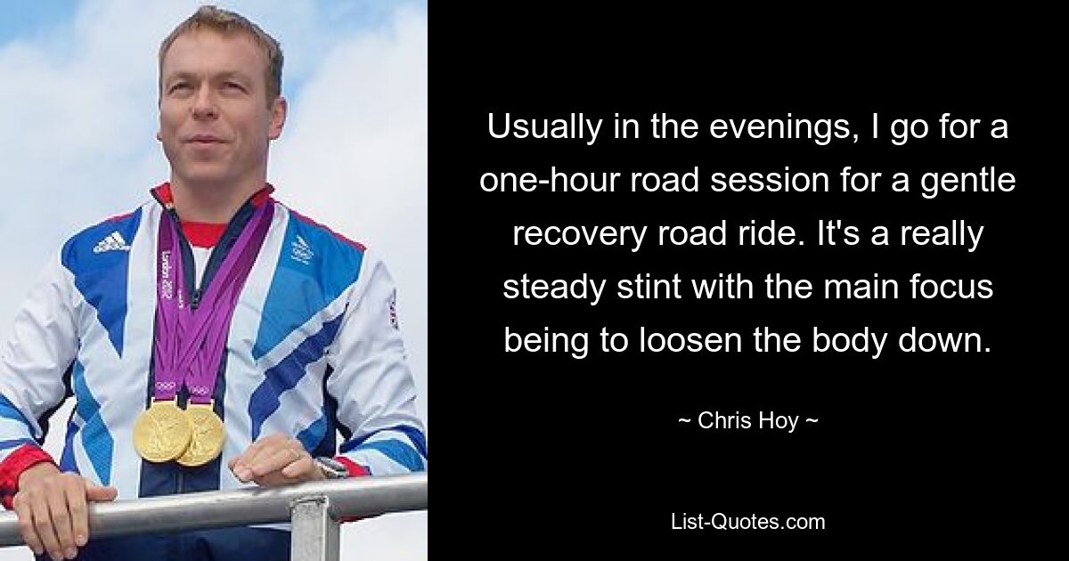 Usually in the evenings, I go for a one-hour road session for a gentle recovery road ride. It's a really steady stint with the main focus being to loosen the body down. — © Chris Hoy