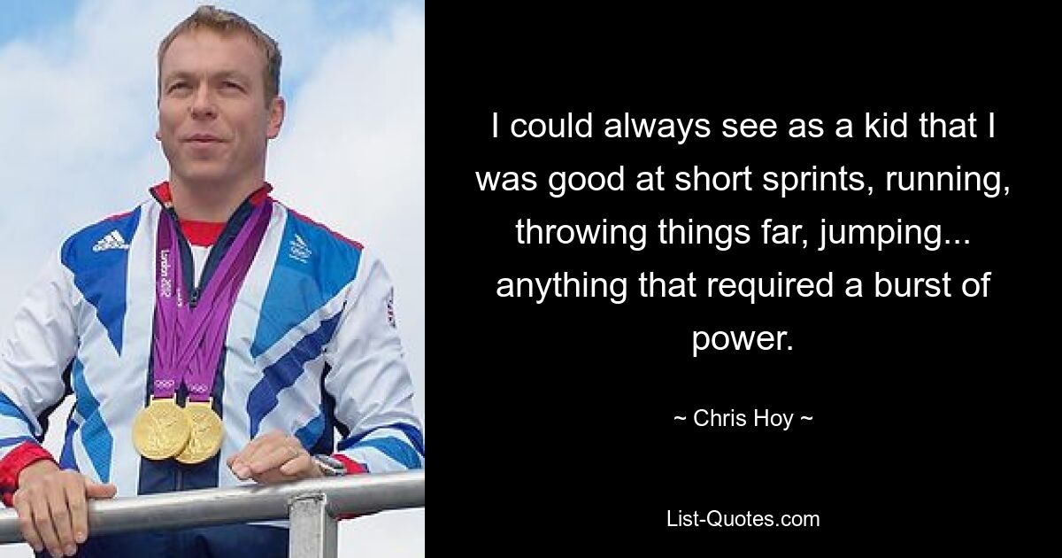 I could always see as a kid that I was good at short sprints, running, throwing things far, jumping... anything that required a burst of power. — © Chris Hoy