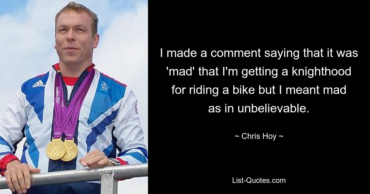 I made a comment saying that it was 'mad' that I'm getting a knighthood for riding a bike but I meant mad as in unbelievable. — © Chris Hoy