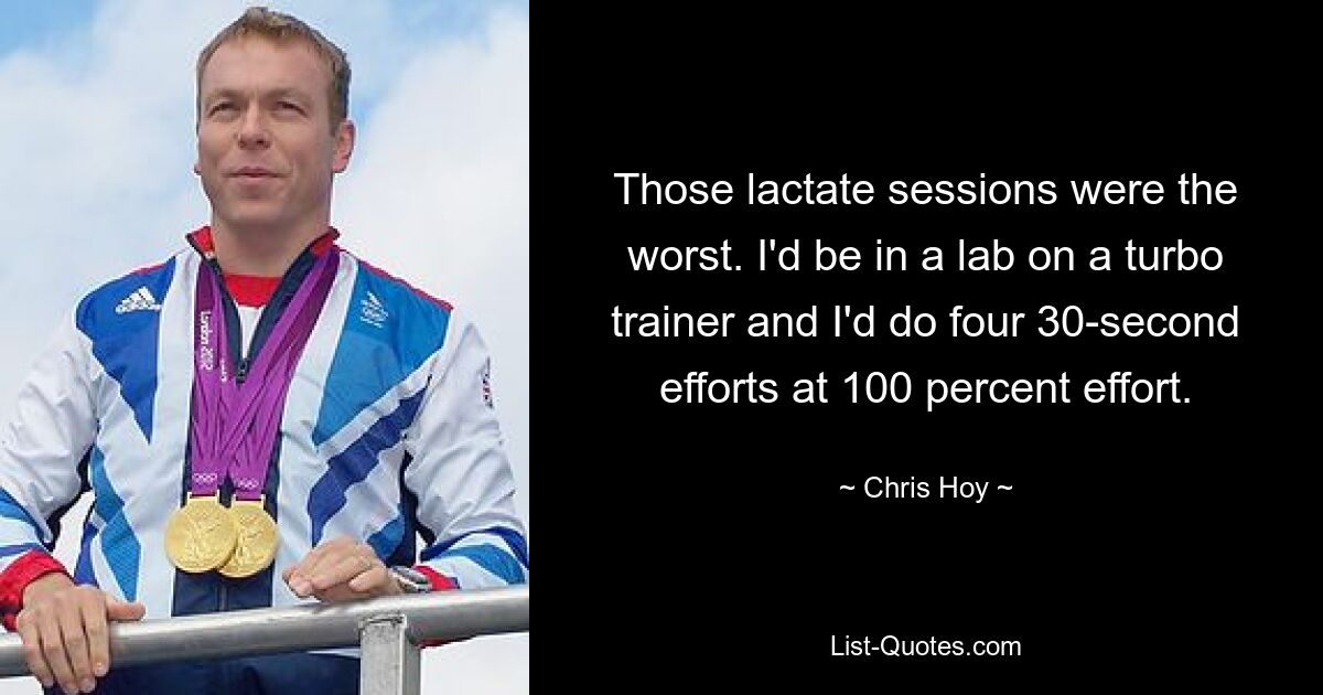 Those lactate sessions were the worst. I'd be in a lab on a turbo trainer and I'd do four 30-second efforts at 100 percent effort. — © Chris Hoy