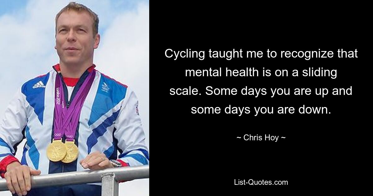 Cycling taught me to recognize that mental health is on a sliding scale. Some days you are up and some days you are down. — © Chris Hoy