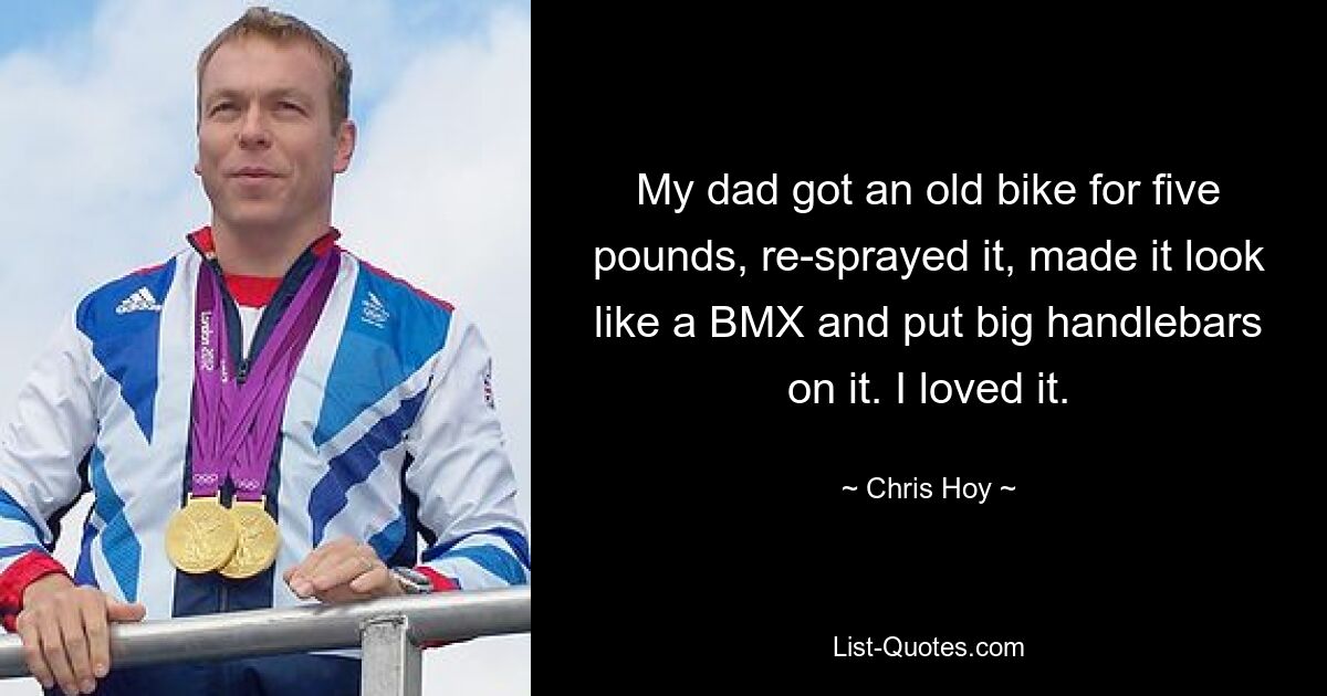 My dad got an old bike for five pounds, re-sprayed it, made it look like a BMX and put big handlebars on it. I loved it. — © Chris Hoy