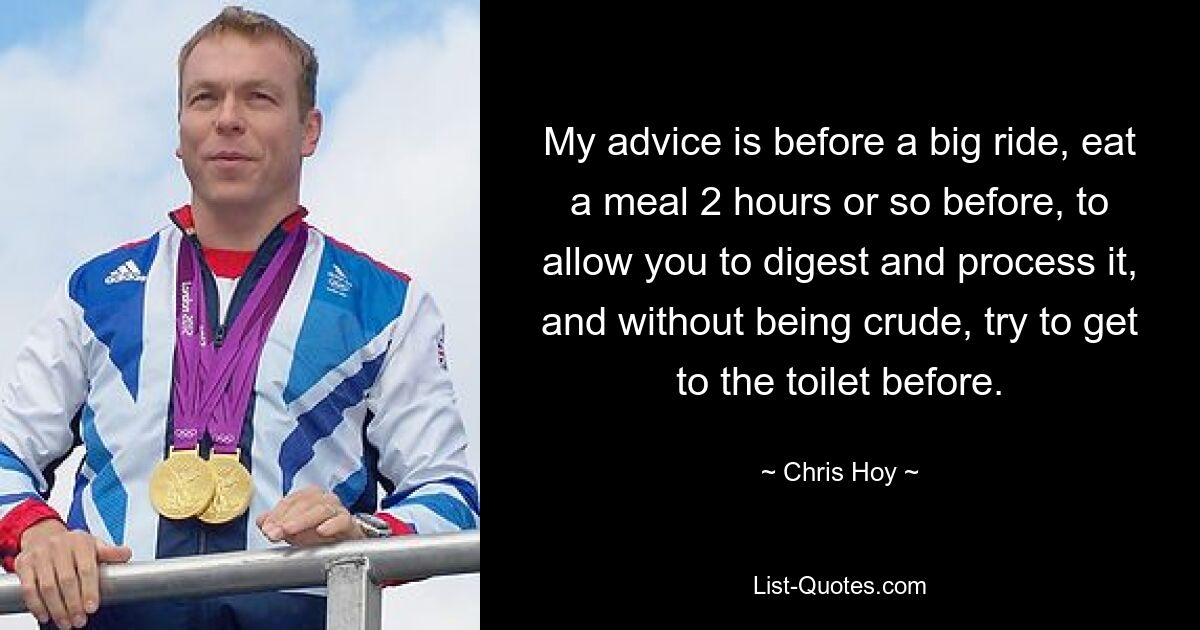 My advice is before a big ride, eat a meal 2 hours or so before, to allow you to digest and process it, and without being crude, try to get to the toilet before. — © Chris Hoy