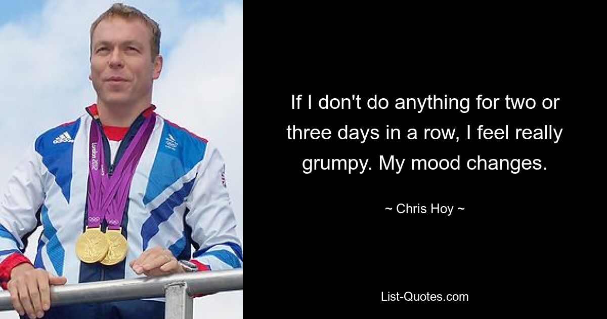 If I don't do anything for two or three days in a row, I feel really grumpy. My mood changes. — © Chris Hoy