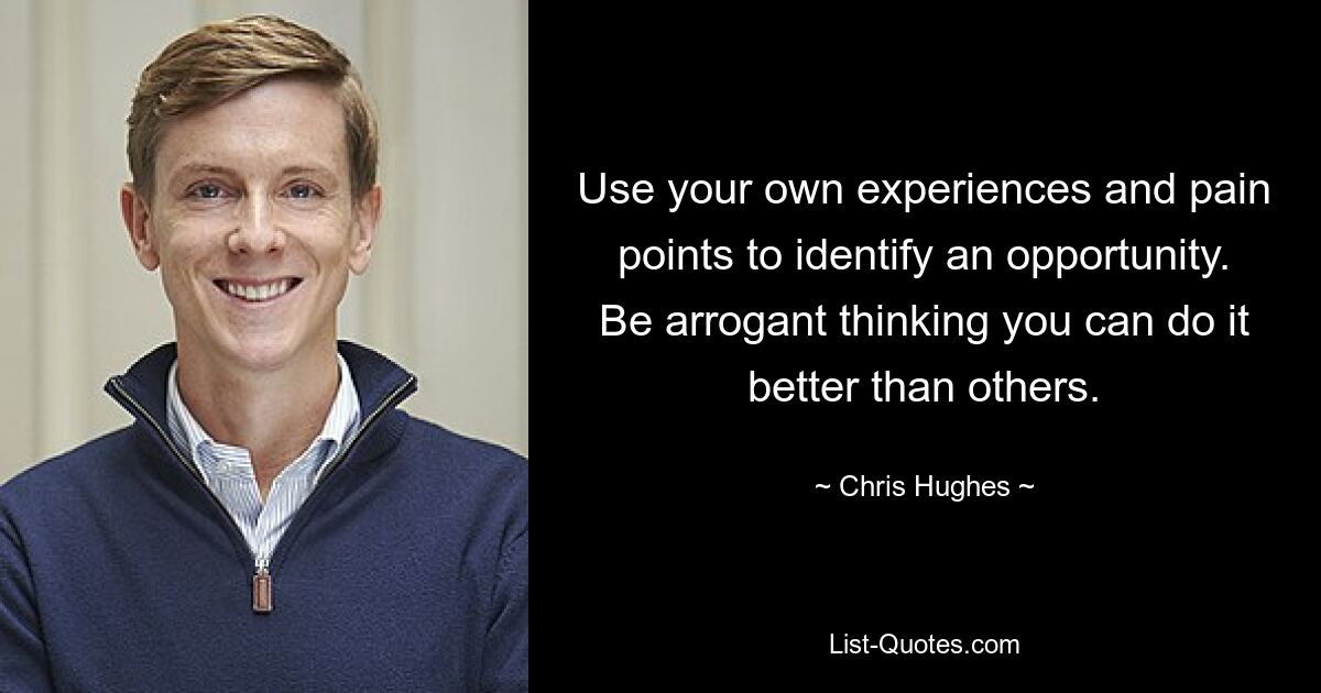 Use your own experiences and pain points to identify an opportunity. Be arrogant thinking you can do it better than others. — © Chris Hughes