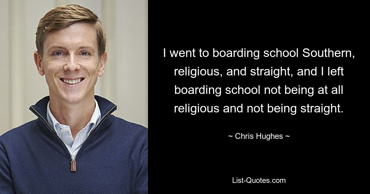 I went to boarding school Southern, religious, and straight, and I left boarding school not being at all religious and not being straight. — © Chris Hughes