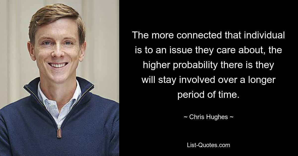 The more connected that individual is to an issue they care about, the higher probability there is they will stay involved over a longer period of time. — © Chris Hughes