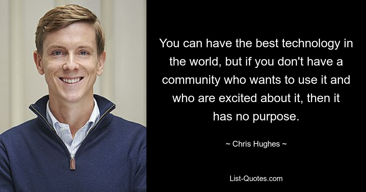 You can have the best technology in the world, but if you don't have a community who wants to use it and who are excited about it, then it has no purpose. — © Chris Hughes