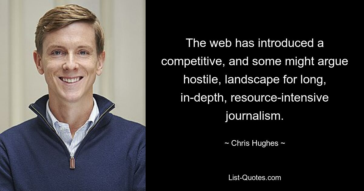 The web has introduced a competitive, and some might argue hostile, landscape for long, in-depth, resource-intensive journalism. — © Chris Hughes