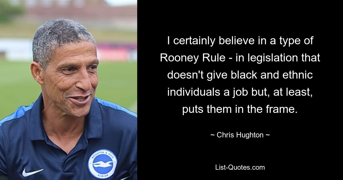 I certainly believe in a type of Rooney Rule - in legislation that doesn't give black and ethnic individuals a job but, at least, puts them in the frame. — © Chris Hughton