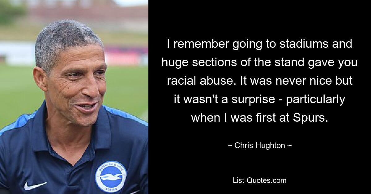 I remember going to stadiums and huge sections of the stand gave you racial abuse. It was never nice but it wasn't a surprise - particularly when I was first at Spurs. — © Chris Hughton