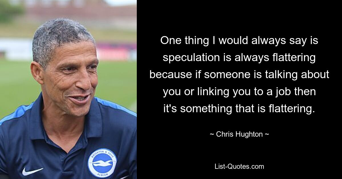 One thing I would always say is speculation is always flattering because if someone is talking about you or linking you to a job then it's something that is flattering. — © Chris Hughton