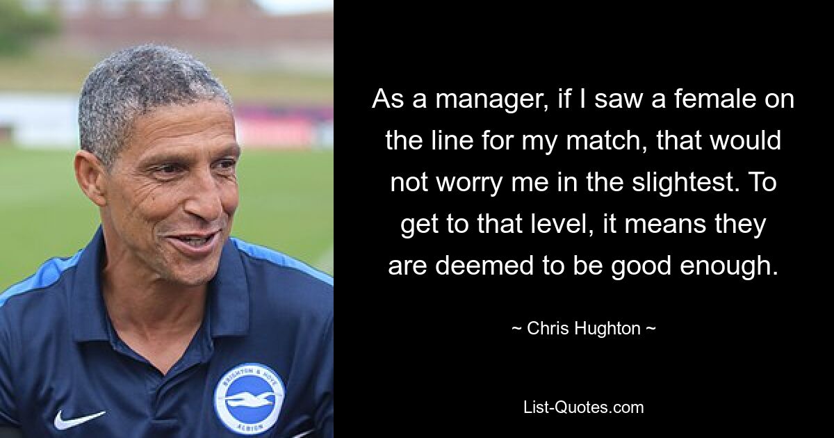 As a manager, if I saw a female on the line for my match, that would not worry me in the slightest. To get to that level, it means they are deemed to be good enough. — © Chris Hughton