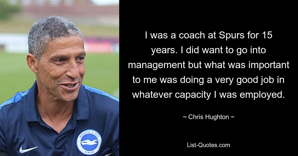 I was a coach at Spurs for 15 years. I did want to go into management but what was important to me was doing a very good job in whatever capacity I was employed. — © Chris Hughton