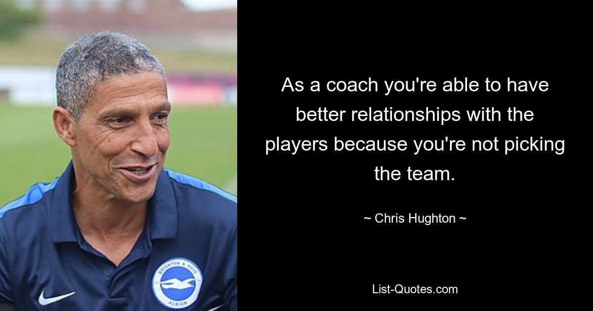 As a coach you're able to have better relationships with the players because you're not picking the team. — © Chris Hughton