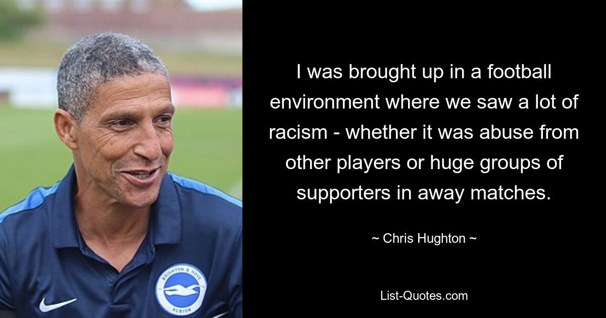 I was brought up in a football environment where we saw a lot of racism - whether it was abuse from other players or huge groups of supporters in away matches. — © Chris Hughton