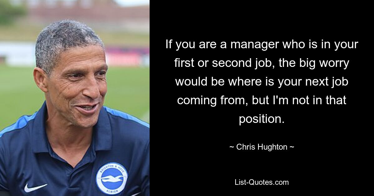 If you are a manager who is in your first or second job, the big worry would be where is your next job coming from, but I'm not in that position. — © Chris Hughton