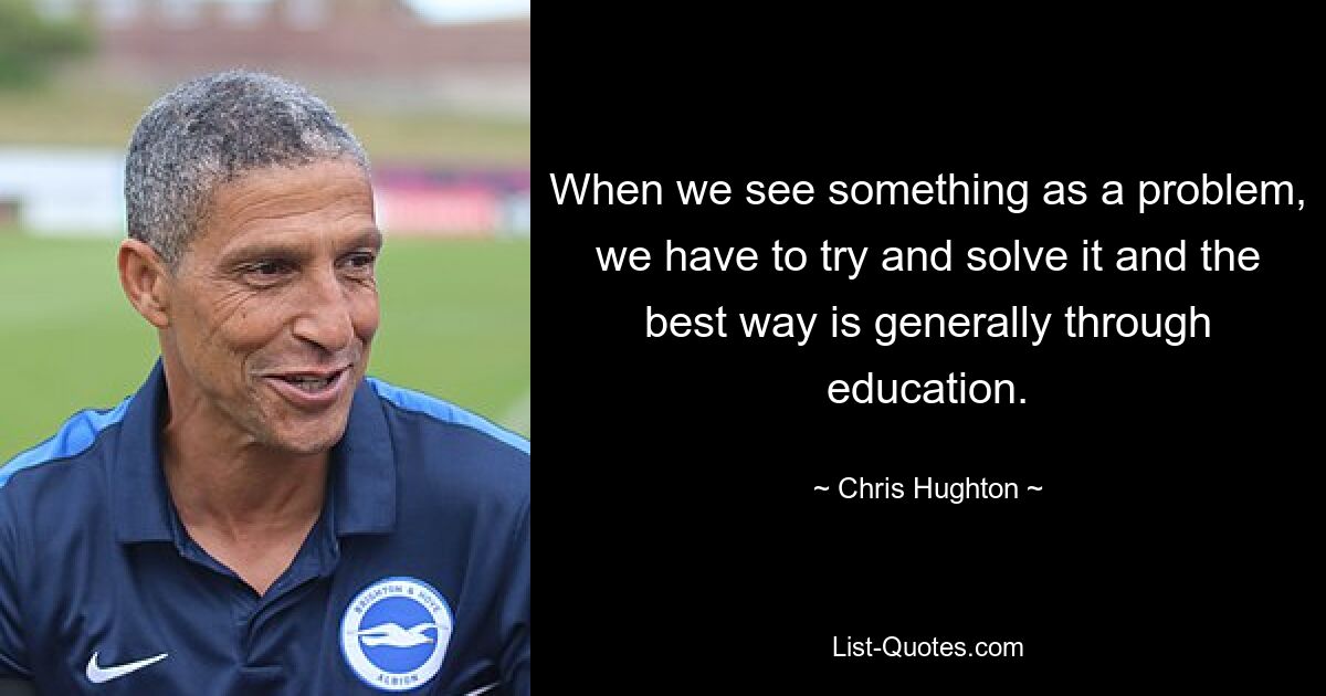 When we see something as a problem, we have to try and solve it and the best way is generally through education. — © Chris Hughton