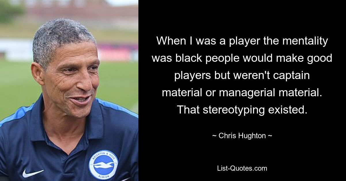 When I was a player the mentality was black people would make good players but weren't captain material or managerial material. That stereotyping existed. — © Chris Hughton