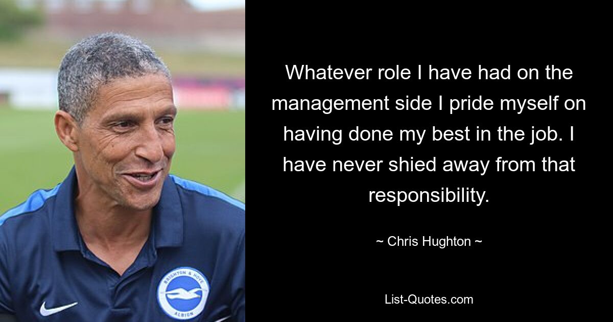 Whatever role I have had on the management side I pride myself on having done my best in the job. I have never shied away from that responsibility. — © Chris Hughton