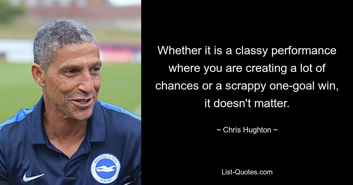 Whether it is a classy performance where you are creating a lot of chances or a scrappy one-goal win, it doesn't matter. — © Chris Hughton