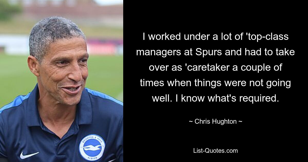 I worked under a lot of 'top-class managers at Spurs and had to take over as 'caretaker a couple of times when things were not going well. I know what's required. — © Chris Hughton