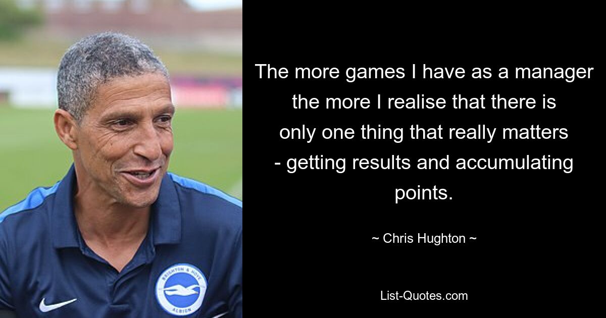 The more games I have as a manager the more I realise that there is only one thing that really matters - getting results and accumulating points. — © Chris Hughton