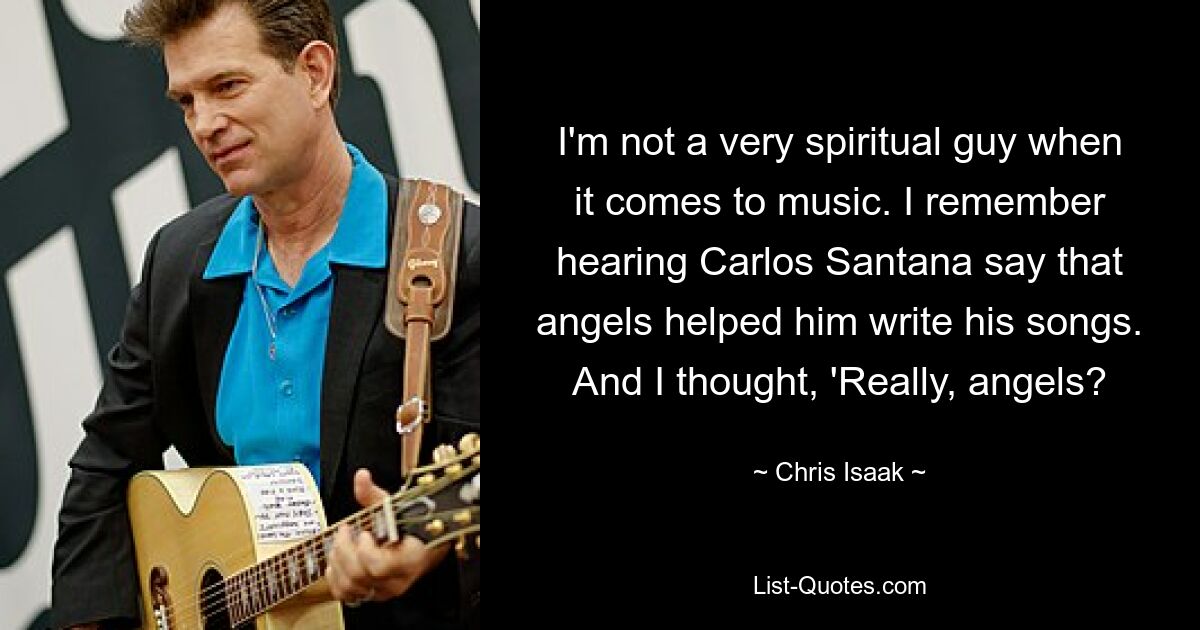 I'm not a very spiritual guy when it comes to music. I remember hearing Carlos Santana say that angels helped him write his songs. And I thought, 'Really, angels? — © Chris Isaak