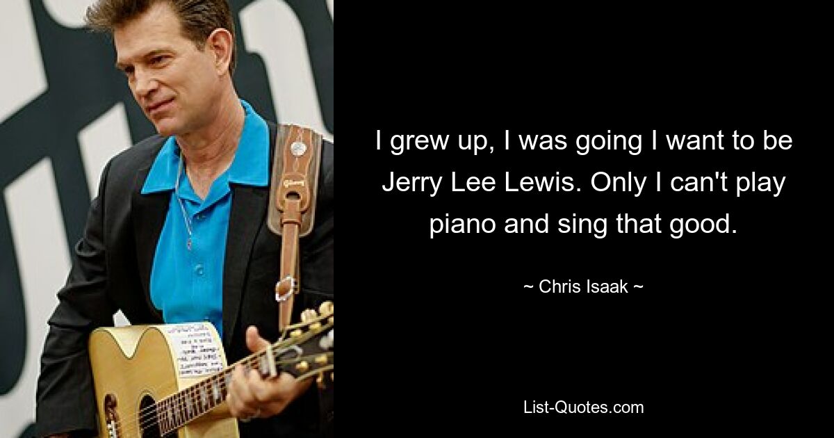 I grew up, I was going I want to be Jerry Lee Lewis. Only I can't play piano and sing that good. — © Chris Isaak